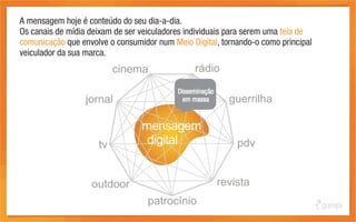 A mensagem hoje é conteúdo do seu dia-a-dia.
Os canais de mídia deixam de ser veiculadores individuais para serem uma teia de
comunicação que envolve o consumidor num Meio Digital, tornando-o como principal
veiculador da sua marca.



                                           Disseminação
                                             em massa
 