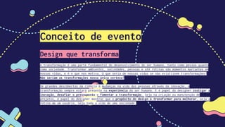 Conceito de evento
Design que transforma
A transformação é uma parte fundamental do desenvolvimento do ser humano, tanto como pessoa quanto
como sociedade. Transformar ambientes, sociedades, pessoas e até rotinas são momentos marcantes em
nossas vidas, e é o que nos motiva. O que seria de nossas vidas se não existissem transformações?
Não seriam as transformações nossa única certeza?
De grandes descobertas da ciência à mudanças na vida das pessoas através da inovação, a
transformação sempre estará presente na experiência do ser humano. E é papel do designer instigar a
inovação, desafiar o pressuposto e fomentar a transformação. Seja na criação ou manutenção de
projetos, é papel do designer mostrar que o propósito do design é transformar para melhorar, seja a
rotina de um usuário, seja toda a vida de uma sociedade.
 