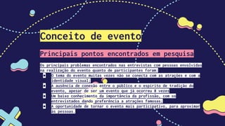 Conceito de evento
Principais pontos encontrados em pesquisa
Os principais problemas encontrados nas entrevistas com pessoas envolvidas
na realização do evento quanto de participantes foram:
● O tema do evento muitas vezes não se conecta com as atrações e com a
identidade visual;
● A ausência de conexão entre o público e o espírito de tradição do
evento, apesar de ser um evento que já ocorreu 8 vezes
● Um baixo conhecimento da importância da profissão, com os
entrevistados dando preferência a atrações famosas;
● A oportunidade de tornar o evento mais participativo, para aproximar
às pessoas.
 