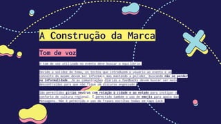 A Construção da Marca
Tom de voz
O tom de voz utilizado no evento deve buscar o equilíbrio.
Devido a solidez do tema, os textos que introduzem o usuário ao evento e ao
conceito do mesmo devem ser informais mas mantendo a polidez, buscando não se perder
na informalidade. Já as comunicações diárias e feedbacks devem buscar ser mais
descontraídas para que não fique um discurso engessado.
São permitidas gírias neutras com relação à cidade e ao estado para instigar o
conforto de cultura regional. É permitido também o uso de emojis para apoio das
Mensagens. Não é permitido o uso de frases escritas todas em Caps Lock.
 
