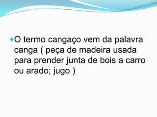 O termo cangaço vem da palavra
canga ( peça de madeira usada
para prender junta de bois a carro
ou arado; jugo )
 