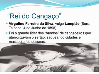 “Rei do Cangaço”
 Virgulino Ferreira da Silva, vulgo Lampião (Serra
Talhada, 4 de Junho de 1898)
 Foi o grande líder dos “bandos” de cangaceiros que
aterrorizavam o sertão, saqueando cidades e
massacrando pessoas.
 