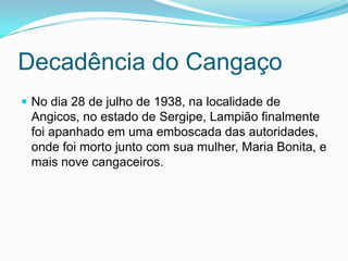 Decadência do Cangaço
 No dia 28 de julho de 1938, na localidade de
Angicos, no estado de Sergipe, Lampião finalmente
foi apanhado em uma emboscada das autoridades,
onde foi morto junto com sua mulher, Maria Bonita, e
mais nove cangaceiros.
 