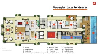Masterplan Lazer Residencial 
9 – Espaço Gourmet 
10 – Salão de jogos 
11 – Salão de festas 
12 – Lounge externo 
1 – Piscina 
2 – Deck Solarium 
3 – Academia 
4 – Spa com repouso e Hidromassagem 
5- Repouso do Spa 
6 – Sauna a vapor 
7 – Vestiários 
8 – Espaço multiuso 
 
