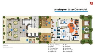 Masterplan Lazer Comercial 
8 
9 
10 
6 – Bar 
7 - Vestiários 
8 – Academia 
9 – Sauna a vapor 
10 – Gazebo Zen 
1 – Espaço multiuso 
2 – Foyer 
3 – Terraço Foyer 
4 – Praça longe 
5 – Cyber café 
 