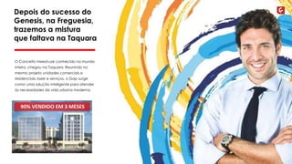 Depois do sucesso do 
Genesis, na Freguesia, 
trazemos a mistura 
que faltava na Taquara 
O Conceito mixed-use conhecido no mundo 
inteiro, chegou na Taquara. Reunindo no 
mesmo projeto unidades comerciais e 
residenciais, lazer e serviços, o Gap surge 
como uma solução inteligente para atender 
às necessidades da vida urbana moderna. 
90% VENDIDO EM 3 MESES 
 