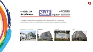 Projeto de 
Arquitetura 
O projeto arquitetônico do Gap Mixed Use foi desenvolvido por um dos mais 
qualificados escritórios de arquitetura do mercado: a S&W Arquitetos Associados. 
CENTRO EMPRESARIAL BARRA SHOPPING GOLDEN GREEN OCEAN FRONT LE MONDE 
 