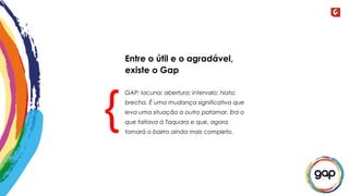 GAP: lacuna; abertura; intervalo; hiato;
brecha. É uma mudança significativa que
leva uma situação a outro patamar. Era o
que faltava à Taquara e que, agora,
tornará o bairro ainda mais completo.
{
Entre o útil e o agradável,
existe o Gap
 