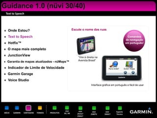 Guidance 1.0 (nüvi 30/40)
 Text to Speech




    Onde Estou?                                             Escute o nome das ruas

    Text to Speech                                                                                           Comandos
                                                                                                            de navegação
    Hotfix™                                                                                                 em português!

    O mapa mais completo
    JunctionView                                                “Vire à direita na
                                                                Avenida Brasil”
   Garantia de mapas atualizados - nüMaps™

    Indicador de Limite de Velocidade
    Garmin Garage
    Voice Studio
                                                                            Interface gráfica em português e fácil de usar




                                                   nüvi         nüvi        nüvi        nüvi      Suporte
INÍCIO   GARMIN   VANTAGENS   TERMOS   PRODUTOS   30 / 40      2415LT      2580TV      3460LT     Técnico
                                                               2565LT
 