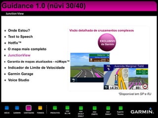 Guidance 1.0 (nüvi 30/40)
 Junction View




    Onde Estou?                                         Visão detalhada de cruzamentos complexos

    Text to Speech
                                                                               EXCLUSIVO
    Hotfix™                                                                     da Garmin
    O mapa mais completo
    JunctionView
   Garantia de mapas atualizados - nüMaps™

    Indicador de Limite de Velocidade
    Garmin Garage
    Voice Studio


                                                                                             *Disponível em SP e RJ




                                                   nüvi       nüvi     nüvi        nüvi     Suporte
INÍCIO   GARMIN   VANTAGENS   TERMOS   PRODUTOS   30 / 40    2415LT   2580TV      3460LT    Técnico
                                                             2565LT
 