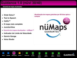 Guidance 1.0 (nüvi 30/40)
 Garantia de mapas atualizados




    Onde Estou?                                             Atualização de mapas gratuitas por 90 dias após a
                                                            compra
    Text to Speech
                                                                                                          1a
                                                                                                      atualização
    Hotfix™                                                                                             grátis!
    O mapa mais completo
    JunctionView
   Garantia de mapas atualizados - nüMaps™

    Indicador de Limite de Velocidade
    Garmin Garage
    Voice Studio




                                                   nüvi          nüvi     nüvi      nüvi    Suporte
INÍCIO   GARMIN   VANTAGENS   TERMOS   PRODUTOS   30 / 40       2415LT   2580TV    3460LT   Técnico
                                                                2565LT
 