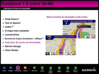 Guidance 1.0 (nüvi 30/40)
 Indicador de limite de velocidade



                                                            Saiba os limites de velocidade e evite multas
    Onde Estou?
    Text to Speech
    Hotfix™
    O mapa mais completo
    JunctionView
   Garantia de mapas atualizados - nüMaps™

    Indicador de Limite de Velocidade
    Garmin Garage
    Voice Studio




                                                   nüvi        nüvi     nüvi      nüvi    Suporte
INÍCIO   GARMIN   VANTAGENS   TERMOS   PRODUTOS   30 / 40     2415LT   2580TV    3460LT   Técnico
                                                              2565LT
 