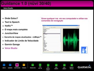 Guidance 1.0 (nüvi 30/40)
 Voice Studio




    Onde Estou?                                         Grave qualquer voz em seu computador e utilize nos
                                                        comandos de navegação
    Text to Speech
    Hotfix™
    O mapa mais completo
    JunctionView
   Garantia de mapas atualizados - nüMaps™

    Indicador de Limite de Velocidade
    Garmin Garage
    Voice Studio




                                                   nüvi       nüvi     nüvi     nüvi    Suporte
INÍCIO   GARMIN   VANTAGENS   TERMOS   PRODUTOS   30 / 40    2415LT   2580TV   3460LT   Técnico
                                                             2565LT
 