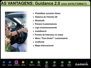 AS VANTAGENS: Guidance 2.0 (nüvi 2415LT/2565LT)

                                                  PhotoReal Junction Views
                                                  Sistema de Trânsito 3D
                                                  Bluetooth
                                                  Painéis Customizáveis
                                                  Liga instantaneamente
                                                  InstaSearch
                                                  Pontos de Interesse no mapa
                                                  Menu “Para Onde?” customizável
                                                  ecoRoute
                                                  Mapa Internacional




                                                     nüvi      nüvi     nüvi     nüvi    Suporte
INÍCIO   GARMIN   VANTAGENS   TERMOS   PRODUTOS     30 / 40   2415LT   2580TV   3460LT   Técnico
                                                              2565LT
 
