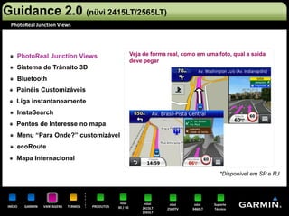 Guidance 2.0 (nüvi 2415LT/2565LT)
 PhotoReal Junction Views




     PhotoReal Junction Views                               Veja de forma real, como em uma foto, qual a saída
                                                            deve pegar
     Sistema de Trânsito 3D
     Bluetooth
     Painéis Customizáveis
     Liga instantaneamente
     InstaSearch
     Pontos de Interesse no mapa
     Menu “Para Onde?” customizável
     ecoRoute
     Mapa Internacional

                                                                                               *Disponível em SP e RJ




                                                   nüvi          nüvi     nüvi      nüvi    Suporte
INÍCIO   GARMIN   VANTAGENS   TERMOS   PRODUTOS   30 / 40       2415LT   2580TV    3460LT   Técnico
                                                                2565LT
 