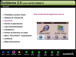 Guidance 2.0 (nüvi 2415LT/2565LT)
 Bluetooth




     PhotoReal Junction Views                               Evite multas! Atenda ligações por viva-voz

     Sistema de Trânsito 3D
     Bluetooth
     Painéis Customizáveis
     Liga instantaneamente
     InstaSearch
     Pontos de Interesse no mapa
     Menu “Para Onde?” customizável
     ecoRoute
     Mapa Internacional




                                                   nüvi          nüvi      nüvi     nüvi    Suporte
INÍCIO   GARMIN   VANTAGENS   TERMOS   PRODUTOS   30 / 40       2415LT    2580TV   3460LT   Técnico
                                                                2565LT
 