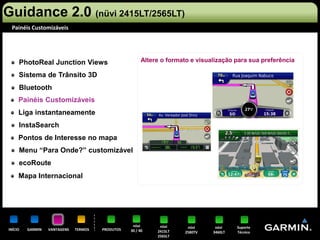 Guidance 2.0 (nüvi 2415LT/2565LT)
 Painéis Customizáveis




     PhotoReal Junction Views                           Altere o formato e visualização para sua preferência

     Sistema de Trânsito 3D
     Bluetooth
     Painéis Customizáveis
     Liga instantaneamente
     InstaSearch
     Pontos de Interesse no mapa
     Menu “Para Onde?” customizável
     ecoRoute
     Mapa Internacional




                                                   nüvi       nüvi      nüvi     nüvi    Suporte
INÍCIO   GARMIN   VANTAGENS   TERMOS   PRODUTOS   30 / 40    2415LT    2580TV   3460LT   Técnico
                                                             2565LT
 