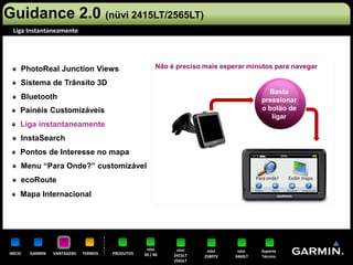 Guidance 2.0 (nüvi 2415LT/2565LT)
 Liga Instantaneamente




     PhotoReal Junction Views                           Não é preciso mais esperar minutos para navegar

     Sistema de Trânsito 3D
                                                                                          Basta
     Bluetooth                                                                          pressionar
     Painéis Customizáveis                                                              o botão de
                                                                                           ligar
     Liga instantaneamente
     InstaSearch
     Pontos de Interesse no mapa
     Menu “Para Onde?” customizável
     ecoRoute
     Mapa Internacional




                                                   nüvi       nüvi     nüvi     nüvi    Suporte
INÍCIO   GARMIN   VANTAGENS   TERMOS   PRODUTOS   30 / 40    2415LT   2580TV   3460LT   Técnico
                                                             2565LT
 