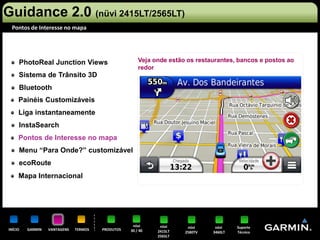 Guidance 2.0 (nüvi 2415LT/2565LT)
 Pontos de Interesse no mapa




     PhotoReal Junction Views                         Veja onde estão os restaurantes, bancos e postos ao
                                                      redor
     Sistema de Trânsito 3D
     Bluetooth
     Painéis Customizáveis
     Liga instantaneamente
     InstaSearch
     Pontos de Interesse no mapa
     Menu “Para Onde?” customizável
     ecoRoute
     Mapa Internacional




                                                   nüvi      nüvi     nüvi     nüvi    Suporte
INÍCIO   GARMIN   VANTAGENS   TERMOS   PRODUTOS   30 / 40   2415LT   2580TV   3460LT   Técnico
                                                            2565LT
 