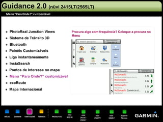 Guidance 2.0 (nüvi 2415LT/2565LT)
 Menu “Para Onde?” customizável




     PhotoReal Junction Views                           Procura algo com frequência? Coloque a procura no
                                                        Menu
     Sistema de Trânsito 3D
     Bluetooth
     Painéis Customizáveis
     Liga instantaneamente
     InstaSearch
     Pontos de Interesse no mapa
     Menu “Para Onde?” customizável
     ecoRoute
     Mapa Internacional




                                                   nüvi       nüvi     nüvi     nüvi    Suporte
INÍCIO   GARMIN   VANTAGENS   TERMOS   PRODUTOS   30 / 40    2415LT   2580TV   3460LT   Técnico
                                                             2565LT
 
