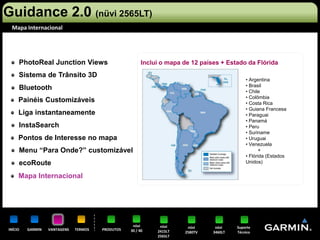 Guidance 2.0 (nüvi 2565LT)
 Mapa Internacional




     PhotoReal Junction Views                           Inclui o mapa de 12 países + Estado da Flórida

     Sistema de Trânsito 3D
                                                                                             • Argentina
                                                                                             • Brasil
     Bluetooth                                                                               • Chile
                                                                                             • Colômbia
     Painéis Customizáveis                                                                   • Costa Rica
                                                                                             • Guiana Francesa
     Liga instantaneamente                                                                   • Paraguai
                                                                                             • Panamá
     InstaSearch                                                                             • Peru
                                                                                             • Suriname
     Pontos de Interesse no mapa                                                             • Uruguai
                                                                                             • Venezuela
     Menu “Para Onde?” customizável                                                                 +
                                                                                             • Flórida (Estados
     ecoRoute                                                                                Unidos)

     Mapa Internacional




                                                   nüvi       nüvi     nüvi      nüvi    Suporte
INÍCIO   GARMIN   VANTAGENS   TERMOS   PRODUTOS   30 / 40    2415LT   2580TV    3460LT   Técnico
                                                             2565LT
 