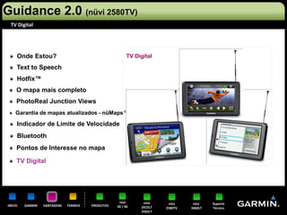 Guidance 2.0 (nüvi 2580TV)
 TV Digital




     Onde Estou?                                        TV Digital

     Text to Speech
     Hotfix™
     O mapa mais completo
     PhotoReal Junction Views
    Garantia de mapas atualizados - nüMaps™

     Indicador de Limite de Velocidade
     Bluetooth
     Pontos de Interesse no mapa

     TV Digital




                                                   nüvi       nüvi     nüvi     nüvi    Suporte
INÍCIO   GARMIN   VANTAGENS   TERMOS   PRODUTOS   30 / 40    2415LT   2580TV   3460LT   Técnico
                                                             2565LT
 