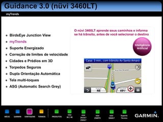 Guidance 3.0 (nüvi 3460LT)
 myTrends




                                                            O nüvi 3460LT aprende seus caminhos e informa
     BirdsEye Junction View                                 se há trânsito, antes de você selecionar o destino

     myTrends
                                                                                                      Inteligência
     Suporte Energizado                                                                                 Artificial

     Correção de limites de velocidade
     Cidades e Prédios em 3D
     Torpedos Seguros
     Dupla Orientação Automática
     Tela multi-toques
     ASG (Automatic Search Grey)




                                                   nüvi          nüvi     nüvi      nüvi    Suporte
INÍCIO   GARMIN   VANTAGENS   TERMOS   PRODUTOS   30 / 40       2415LT   2580TV    3460LT   Técnico
                                                                2565LT
 