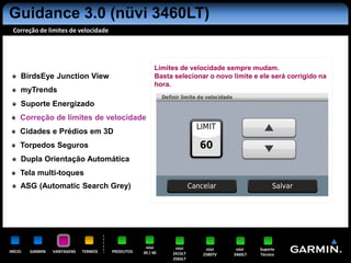 Guidance 3.0 (nüvi 3460LT)
 Correção de limites de velocidade




                                                        Limites de velocidade sempre mudam.
     BirdsEye Junction View                             Basta selecionar o novo limite e ele será corrigido na
                                                        hora.
     myTrends
     Suporte Energizado
     Correção de limites de velocidade
     Cidades e Prédios em 3D
     Torpedos Seguros
     Dupla Orientação Automática
     Tela multi-toques
     ASG (Automatic Search Grey)




                                                   nüvi       nüvi      nüvi     nüvi    Suporte
INÍCIO   GARMIN   VANTAGENS   TERMOS   PRODUTOS   30 / 40    2415LT    2580TV   3460LT   Técnico
                                                             2565LT
 