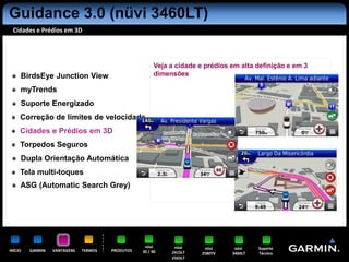 Guidance 3.0 (nüvi 3460LT)
 Cidades e Prédios em 3D




                                                        Veja a cidade e prédios em alta definição e em 3
     BirdsEye Junction View                             dimensões

     myTrends
     Suporte Energizado
     Correção de limites de velocidade
     Cidades e Prédios em 3D
     Torpedos Seguros
     Dupla Orientação Automática
     Tela multi-toques
     ASG (Automatic Search Grey)




                                                   nüvi       nüvi      nüvi     nüvi    Suporte
INÍCIO   GARMIN   VANTAGENS   TERMOS   PRODUTOS   30 / 40    2415LT    2580TV   3460LT   Técnico
                                                             2565LT
 
