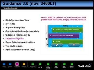 Guidance 3.0 (nüvi 3460LT)
 Torpedos Seguros




                                                        O nüvi 3460LT é capaz de ler os torpedos para você
     BirdsEye Junction View                             prestar mais atenção na direção e menos no celular

     myTrends
     Suporte Energizado
     Correção de limites de velocidade
     Cidades e Prédios em 3D
     Torpedos Seguros
     Dupla Orientação Automática
     Tela multi-toques
     ASG (Automatic Search Grey)




                                                   nüvi       nüvi     nüvi     nüvi    Suporte
INÍCIO   GARMIN   VANTAGENS   TERMOS   PRODUTOS   30 / 40    2415LT   2580TV   3460LT   Técnico
                                                             2565LT
 