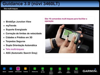 Guidance 3.0 (nüvi 3460LT)
 Tela multi-toques




                                                            São 16 comandos multi-toques para facilitar a
     BirdsEye Junction View                                 operação

     myTrends
     Suporte Energizado
     Correção de limites de velocidade
     Cidades e Prédios em 3D
     Torpedos Seguros
     Dupla Orientação Automática
     Tela multi-toques
     ASG (Automatic Search Grey)




                                                   nüvi          nüvi     nüvi      nüvi    Suporte
INÍCIO   GARMIN   VANTAGENS   TERMOS   PRODUTOS   30 / 40       2415LT   2580TV    3460LT   Técnico
                                                                2565LT
 