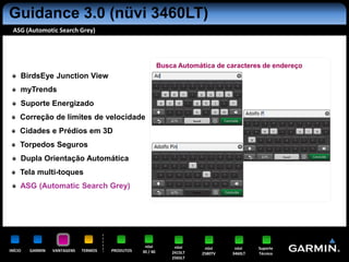 Guidance 3.0 (nüvi 3460LT)
 ASG (Automotic Search Grey)




                                                            Busca Automática de caracteres de endereço
     BirdsEye Junction View
     myTrends
     Suporte Energizado
     Correção de limites de velocidade
     Cidades e Prédios em 3D
     Torpedos Seguros
     Dupla Orientação Automática
     Tela multi-toques
     ASG (Automatic Search Grey)




                                                   nüvi          nüvi     nüvi     nüvi    Suporte
INÍCIO   GARMIN   VANTAGENS   TERMOS   PRODUTOS   30 / 40       2415LT   2580TV   3460LT   Técnico
                                                                2565LT
 