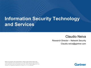 Notes accompany this presentation. Please select Notes Page view.
These materials can be reproduced only with written approval from Gartner.
Such approvals must be requested via e-mail: vendor.relations@gartner.com.
Gartner is a registered trademark of Gartner, Inc. or its affiliates.
Information Security Technology
and Services
Claudio Neiva
Research Director – Network Security
Claudio.neiva@gartner.com
 