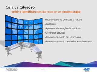 23 | DIEBOLD, INCORPORATED –
CONFIDENTIAL
Sala de Situação
coibir e identificar potenciais riscos em um ambiente digital
Proatividade no combate a fraude
Auditorias
Apoio na elaboração de políticas
Gerenciar solução
Acompanhamento em tempo real
Acompanhamento de alertas e rastreamento
 
