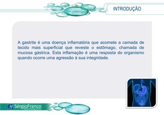 INTRODUÇÃOA gastrite é uma doença inflamatória que acomete a camada de tecido mais superficial que reveste o estômago, chamada de mucosa gástrica. Esta inflamação é uma resposta do organismo quando ocorre uma agressão à sua integridade.
