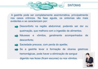  Álcool: pode levar a inflamação e lesão da mucosa gástrica, principalmente quando utilizado em excesso.CAUSASOutras formas menos comuns são gastrites linfocítica e eosinofílica, gastrite granulomatosa isolada e gastrite associada a outras doenças, como sarcoidose e doença de Crohn. A gastrite também pode ocorrer em pacientes internados por longo tempo em unidades de tratamento intensivo e nos grandes queimados.