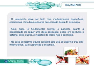  A confirmação diagnóstica da gastrite é feita pela endoscopia digestiva alta, quando o médico visualiza a membrana gástrica lesada e colhe fragmentos (biópsia) para exame citológico.TRATAMENTO Procurar um médico aos primeiros sinais da doença é fundamental para a indicação do melhor tratamento para cada caso. 