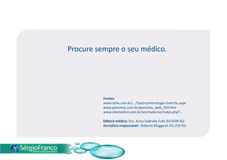 Procure sempre o seu médico.
Fontes:
www.ache.com.br/.../Gastroenterologia-Gastrite.aspx
www.pancreas.com.br/pancreas_web_010.htm
www.sitemedico.com.br/sm/materias/index.php?...
Editora médica: Dra. Anna Gabriela Fuks (615039-RJ)
Jornalista responsável: Roberto Maggessi (31.250 RJ)
 
