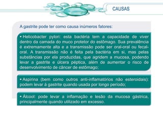 CAUSAS
A gastrite pode ter como causa inúmeros fatores:
 Helicobacter pylori: esta bactéria tem a capacidade de viver
dentro da camada do muco protetor do estômago. Sua prevalência
é extremamente alta e a transmissão pode ser oral-oral ou fecal-
oral. A transmissão não é feita pela bactéria em si, mas pelas
substâncias por ela produzidas, que agridem a mucosa, podendo
levar a gastrite e úlcera péptica, além de aumentar o risco de
desenvolvimento de câncer de estômago;
 Aspirina (bem como outros anti-inflamatórios não esteroidais):
podem levar á gastrite quando usada por longo período;
 Álcool: pode levar a inflamação e lesão da mucosa gástrica,
principalmente quando utilizado em excesso.
 