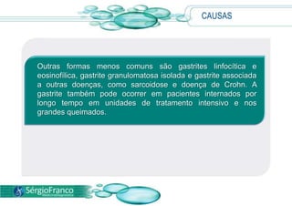 CAUSAS
Outras formas menos comuns são gastrites linfocítica e
eosinofílica, gastrite granulomatosa isolada e gastrite associada
a outras doenças, como sarcoidose e doença de Crohn. A
gastrite também pode ocorrer em pacientes internados por
longo tempo em unidades de tratamento intensivo e nos
grandes queimados.
 