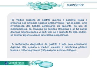 DIAGNÓSTICO
• O médico suspeita de gastrite quando o paciente relata a
presença dos sintomas listados anteriormente. Faz-se,então, uma
investigação dos hábitos alimentares do paciente, do uso de
medicamentos, do consumo de bebidas alcoólicas e se há outras
doenças diagnosticadas. A partir daí, se a suspeita for alta, podem-
se solicitar alguns exames laboratoriais específicos.
• A confirmação diagnóstica da gastrite é feita pela endoscopia
digestiva alta, quando o médico visualiza a membrana gástrica
lesada e colhe fragmentos (biópsia) para exame citológico.
 