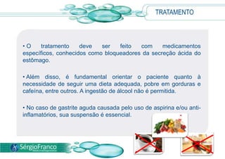 • O tratamento deve ser feito com medicamentos
específicos, conhecidos como bloqueadores da secreção ácida do
estômago.
• Além disso, é fundamental orientar o paciente quanto à
necessidade de seguir uma dieta adequada, pobre em gorduras e
cafeína, entre outros. A ingestão de álcool não é permitida.
• No caso de gastrite aguda causada pelo uso de aspirina e/ou anti-
inflamatórios, sua suspensão é essencial.
TRATAMENTO
 