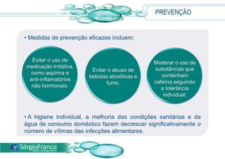 PREVENÇÃO
• Medidas de prevenção eficazes incluem:
• A higiene individual, a melhoria das condições sanitárias e da
água de consumo doméstico fazem decrescer significativamente o
número de vítimas das infecções alimentares.
Evitar o abuso de
bebidas alcoólicas e
fumo.
Moderar o uso de
substâncias que
contenham
cafeína,seguindo
a tolerância
individual.
Evitar o uso de
medicação irritativa,
como aspirina e
anti-inflamatórios
não hormonais.
 