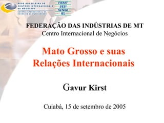 FEDERAÇÃO DAS INDÚSTRIAS DE MT Centro Internacional de Negócios Mato Grosso e suas  Relações Internacionais  G avur Kirst Cuiabá, 15 de setembro de 2005 
