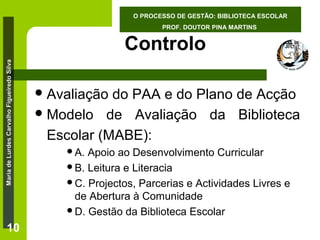 O PROCESSO DE GESTÃO: BIBLIOTECA ESCOLAR
PROF. DOUTOR PINA MARTINS

Maria de Lurdes Carvalho Figueiredo Silva

Controlo

10

 Avaliação

do PAA e do Plano de Acção
 Modelo de Avaliação da Biblioteca
Escolar (MABE):
A.

Apoio ao Desenvolvimento Curricular
B. Leitura e Literacia
C. Projectos, Parcerias e Actividades Livres e
de Abertura à Comunidade
D. Gestão da Biblioteca Escolar

 