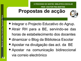 O PROCESSO DE GESTÃO: BIBLIOTECA ESCOLAR
PROF. DOUTOR PINA MARTINS

Maria de Lurdes Carvalho Figueiredo Silva

Propostas de acção

14

 Integrar

o Projecto Educativo do Agrup.
 Atrair RH para a BE, servindo-se das
horas de estabelecimento dos docentes
 dinamizar o Blog da Biblioteca Escolar
 Apostar na divulgação das act. da BE
 Apostar na comunicação bidireccional
via correio electrónico

 