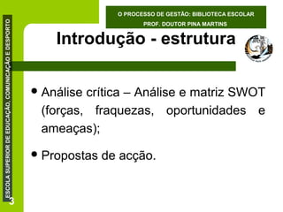 ESCOLA SUPERIOR DE EDUCAÇÃO, COMUNICAÇÃO E DESPORTO

O PROCESSO DE GESTÃO: BIBLIOTECA ESCOLAR

3

PROF. DOUTOR PINA MARTINS

Introdução - estrutura
 Análise

crítica – Análise e matriz SWOT
(forças, fraquezas, oportunidades e
ameaças);

 Propostas

de acção.

 