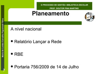 O PROCESSO DE GESTÃO: BIBLIOTECA ESCOLAR
PROF. DOUTOR PINA MARTINS

Maria de Lurdes Carvalho Figueiredo Silva

Planeamento

7

A nível nacional
 Relatório

Lançar a Rede

 RBE
 Portaria

756/2009 de 14 de Julho

 