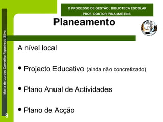 O PROCESSO DE GESTÃO: BIBLIOTECA ESCOLAR
PROF. DOUTOR PINA MARTINS

Maria de Lurdes Carvalho Figueiredo Silva

Planeamento

8

A nível local
 Projecto

Educativo (ainda não concretizado)

 Plano

Anual de Actividades

 Plano

de Acção

 