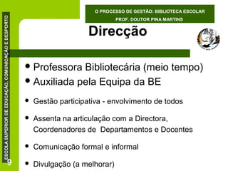ESCOLA SUPERIOR DE EDUCAÇÃO, COMUNICAÇÃO E DESPORTO

O PROCESSO DE GESTÃO: BIBLIOTECA ESCOLAR

9

PROF. DOUTOR PINA MARTINS

Direcção
 Professora

Bibliotecária (meio tempo)
 Auxiliada pela Equipa da BE


Gestão participativa - envolvimento de todos



Assenta na articulação com a Directora,
Coordenadores de Departamentos e Docentes



Comunicação formal e informal



Divulgação (a melhorar)

 